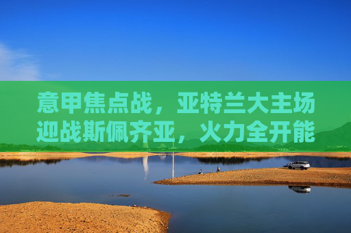 意甲焦点战，亚特兰大主场迎战斯佩齐亚，火力全开能否延续强势？意甲焦点战，亚特兰大主场迎战斯佩齐亚，火力全开能否延续强势？