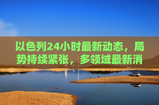 以色列24小时最新动态,局势持续紧张,多领域最新消息汇总,以色列24小时局势持续紧张 多领域最新消息汇总