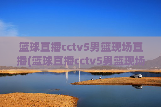 篮球直播cctv5男篮现场直播(篮球直播cctv5男篮现场直播高清)CCTV5男篮高清现场直播