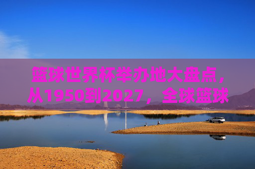 篮球世界杯举办地大盘点,从1950到2027,全球篮球盛宴的足迹,篮球世界杯举办地巡礼,1950-2027全球篮球足迹