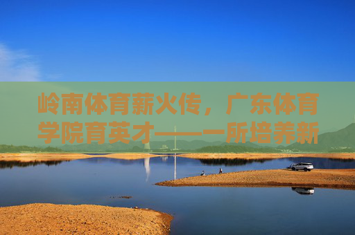 岭南体育薪火传,广东体育学院育英才——一所培养新时代体育人才的标杆学府,岭南体育薪火传,育才标杆广东体育学院