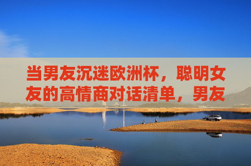 当男友沉迷欧洲杯,聪明女友的高情商对话清单,男友沉迷欧洲杯?聪明女友的高情商对话清单