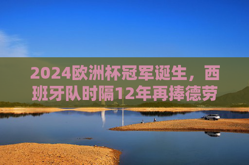 2024欧洲杯冠军诞生,西班牙队时隔12年再捧德劳内杯,传控足球书写新传奇