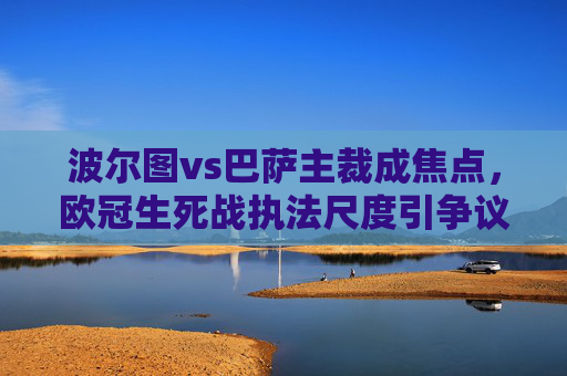 波尔图vs巴萨主裁成焦点，欧冠生死战执法尺度引争议，哨声背后的晋级悬念，欧冠生死战波尔图vs巴萨，主裁执法尺度引争议，晋级悬念待解