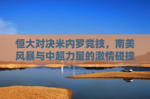 恒大对决米内罗竞技，南美风暴与中超力量的激情碰撞，南美风暴VS中超力量，恒大与米内罗竞技激情对决