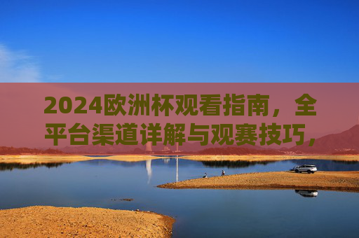 2024欧洲杯观看指南,全平台渠道详解与观赛技巧,2024欧洲杯全渠道观赛指南与技巧详解