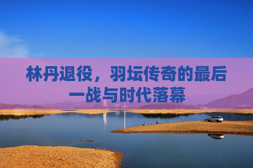 林丹退役,羽坛传奇的最后一战与时代落幕
