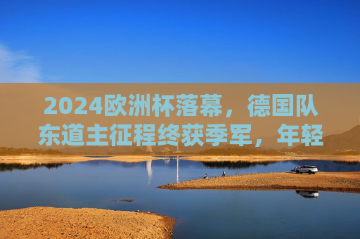 2024欧洲杯落幕，德国队东道主征程终获季军，年轻球队展现未来希望，2024欧洲杯落幕，德国东道主获季军 年轻球队闪耀未来