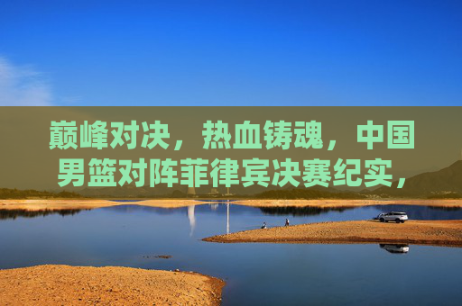 巅峰对决，热血铸魂，中国男篮对阵菲律宾决赛纪实，巅峰对决，热血铸魂，中国男篮对阵菲律宾决赛纪实