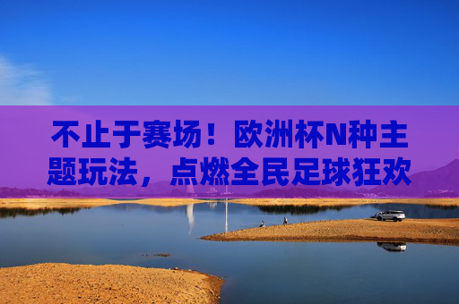 不止于赛场!欧洲杯N种主题玩法,点燃全民足球狂欢,不止赛场!欧洲杯主题玩法点燃全民足球狂欢