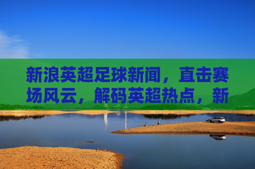 新浪英超足球新闻，直击赛场风云，解码英超热点，新浪英超足球新闻，直击赛场风云，解码英超热点