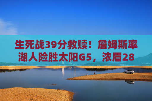 生死战39分救赎！詹姆斯率湖人险胜太阳G5，浓眉28+20夺赛点，生死战39分救赎！詹姆斯率浓眉28+20 湖人险胜太阳G5夺赛点