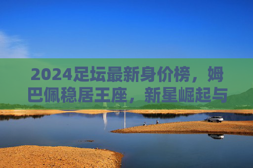 2024足坛最新身价榜,姆巴佩稳居王座,新星崛起与老将坚守的时代交响