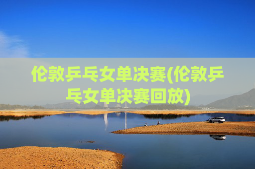 伦敦乒乓女单决赛(伦敦乒乓女单决赛回放)