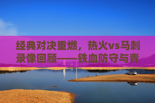 经典对决重燃，热火vs马刺录像回顾——铁血防守与青春风暴的碰撞，经典对决重燃，热火vs马刺录像回顾——铁血防守与青春风暴碰撞