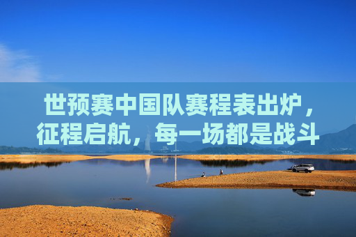 世预赛中国队赛程表出炉，征程启航，每一场都是战斗，世预赛中国队赛程出炉，征程启航，场场皆战斗