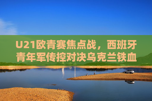 U21欧青赛焦点战,西班牙青年军传控对决乌克兰铁血青春,U21欧青赛焦点战,西班牙传控对决乌克兰铁血青春
