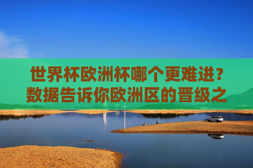 世界杯欧洲杯哪个更难进？数据告诉你欧洲区的晋级之路更坎坷，世界杯欧洲杯哪个更难进？数据，欧洲区晋级更坎坷