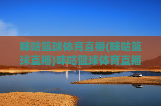 咪咕篮球体育直播(咪咕篮球直播)咪咕篮球体育直播