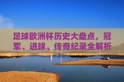 足球欧洲杯历史大盘点，冠军、进球、传奇纪录全解析，足球欧洲杯历史大盘点，冠军、进球、传奇纪录全解析