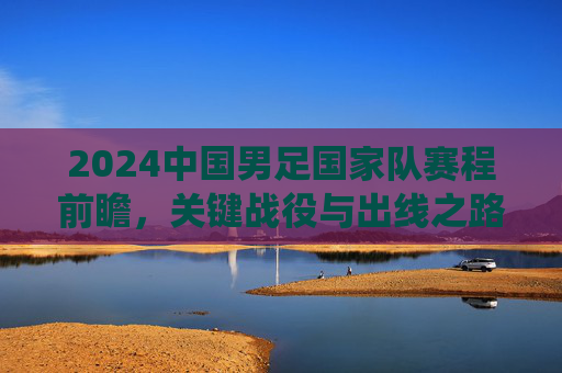 2024中国男足国家队赛程前瞻，关键战役与出线之路解析，2024中国男足赛程前瞻，关键战役与出线之路解析