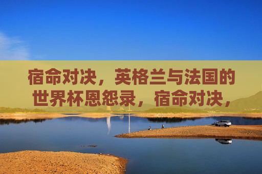 宿命对决,英格兰与法国的世界杯恩怨录,宿命对决,英法世界杯恩怨