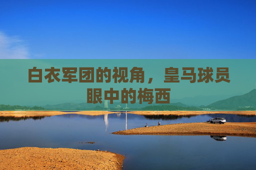 白衣军团的视角,皇马球员眼中的梅西