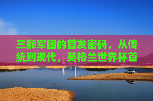 三狮军团的首发密码,从传统到现代,英格兰世界杯首发的战术演进与核心灵魂,三狮军团世界杯首发密码,传统到现代的战术演进与核心灵魂