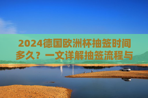 2024德国欧洲杯抽签时间多久?一文详解抽签流程与看点