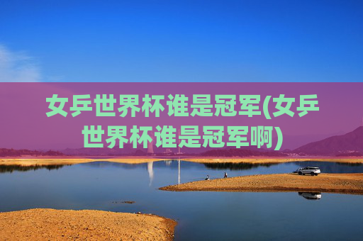 女乒世界杯谁是冠军(女乒世界杯谁是冠军啊)