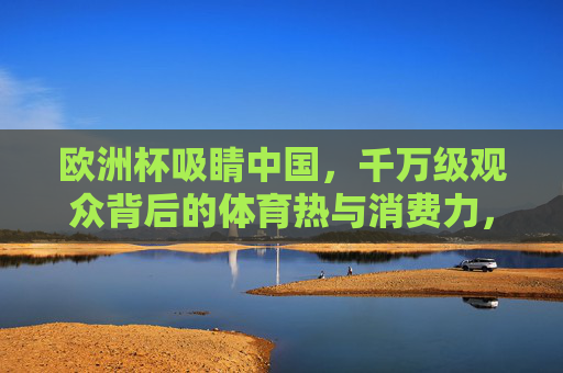 欧洲杯吸睛中国,千万级观众背后的体育热与消费力,欧洲杯吸睛中国,千万级观众点燃体育热与消费力