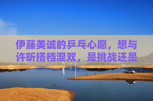 伊藤美诚的乒乓心愿,想与许昕搭档混双,是挑战还是梦想?伊藤美诚的混双心愿,挑战许昕还是梦想搭档?