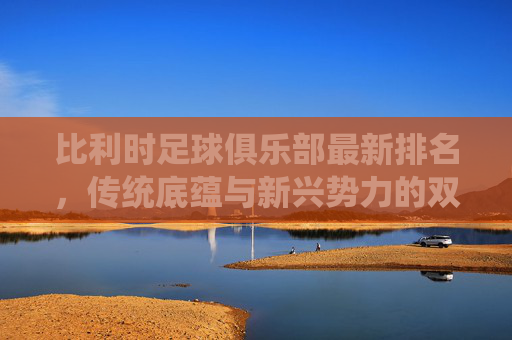 比利时足球俱乐部最新排名,传统底蕴与新兴势力的双轨并行,比利时俱乐部排名,传统底蕴与新兴势力双轨并行