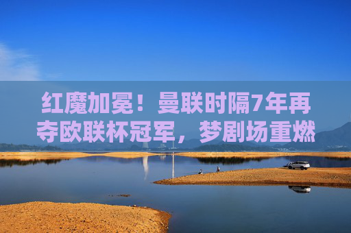 红魔加冕!曼联时隔7年再夺欧联杯冠军,梦剧场重燃欧洲之火,红魔加冕!曼联时隔7年再夺欧联杯冠军