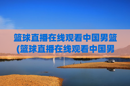 篮球直播在线观看中国男篮(篮球直播在线观看中国男篮比赛)