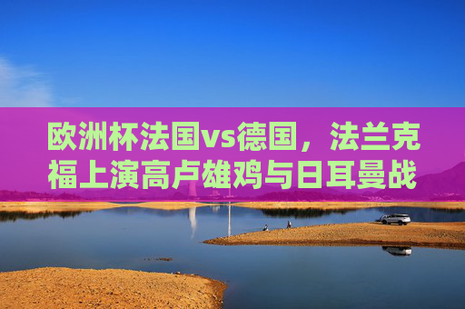 欧洲杯法国vs德国，法兰克福上演高卢雄鸡与日耳曼战车巅峰对决，欧洲杯法兰克福巅峰对决，高卢雄鸡战日耳曼战车