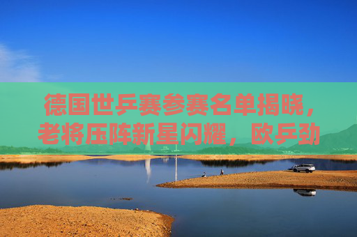 德国世乒赛参赛名单揭晓，老将压阵新星闪耀，欧乒劲旅剑指佳绩，德国世乒赛名单，老将新星齐发力，剑指佳绩