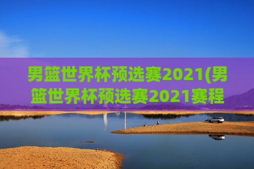 男篮世界杯预选赛2021(男篮世界杯预选赛2021赛程)