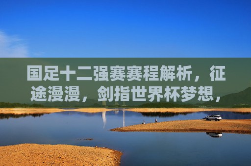 国足十二强赛赛程解析，征途漫漫，剑指世界杯梦想，国足十二强赛赛程解析，征途漫漫，剑指世界杯梦想