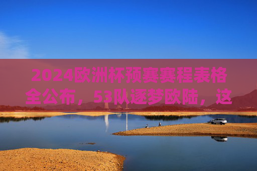 2024欧洲杯预赛赛程表格全公布，53队逐梦欧陆，这些关键战役不容错过，2024欧洲杯预赛赛程公布，53队逐梦欧陆，关键战役不容错过