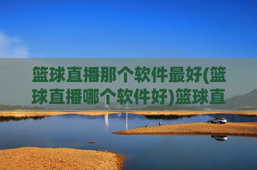 篮球直播那个软件最好(篮球直播哪个软件好)篮球直播哪个软件最好
