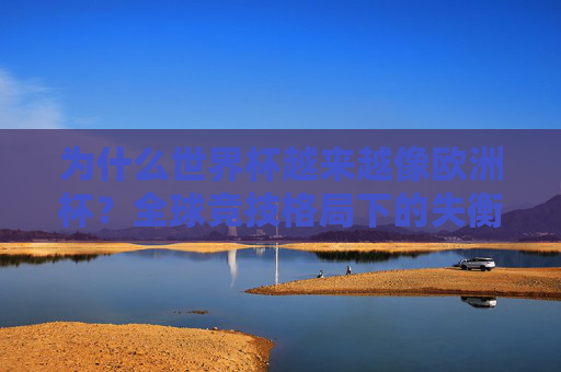 为什么世界杯越来越像欧洲杯？全球竞技格局下的失衡与反思，世界杯趋同欧洲杯，全球竞技格局失衡的反思
