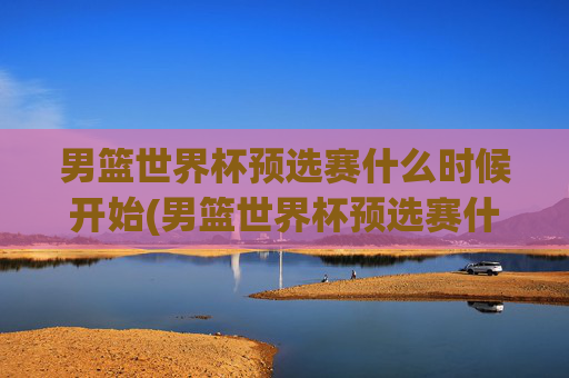 男篮世界杯预选赛什么时候开始(男篮世界杯预选赛什么时候开始比赛)