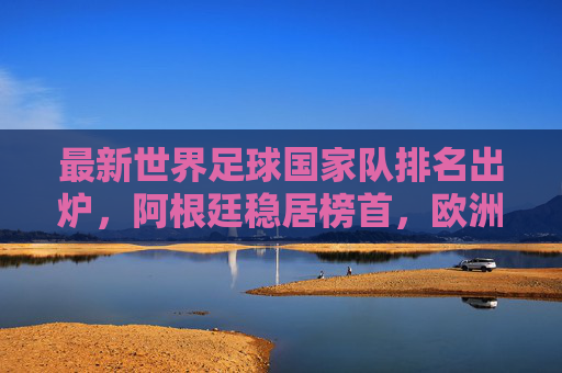 最新世界足球国家队排名出炉,阿根廷稳居榜首,欧洲群雄激烈追赶,最新世界足球排名出炉,阿根廷稳居榜首,欧洲群雄激烈追赶