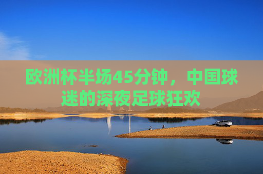 欧洲杯半场45分钟,中国球迷的深夜足球狂欢