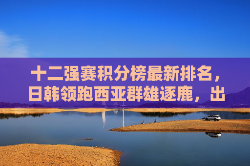 十二强赛积分榜最新排名,日韩领跑西亚群雄逐鹿,出线悬念进入白热化