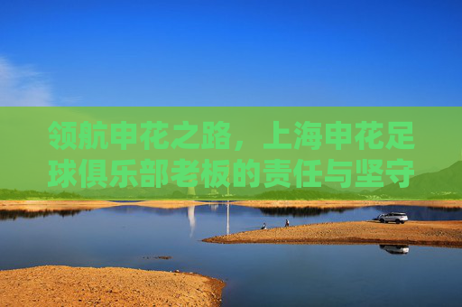 领航申花之路,上海申花足球俱乐部老板的责任与坚守,领航申花,老板的责任与坚守