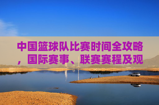 中国篮球队比赛时间全攻略,国际赛事、联赛赛程及观赛指南,中国篮球队比赛时间全攻略,赛程与观赛指南