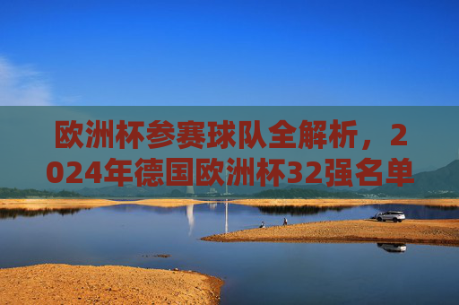 欧洲杯参赛球队全解析，2024年德国欧洲杯32强名单及晋级之路，2024德国欧洲杯32强名单及晋级之路全解析