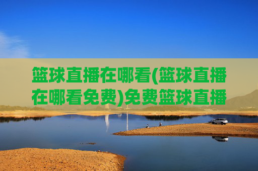 篮球直播在哪看(篮球直播在哪看免费)免费篮球直播在哪看